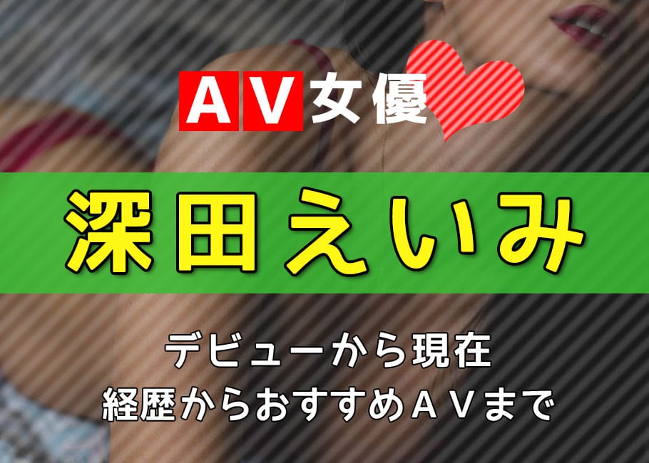 AV女優「深田えいみ」デビューから現在【経歴からおすすめAVまで】