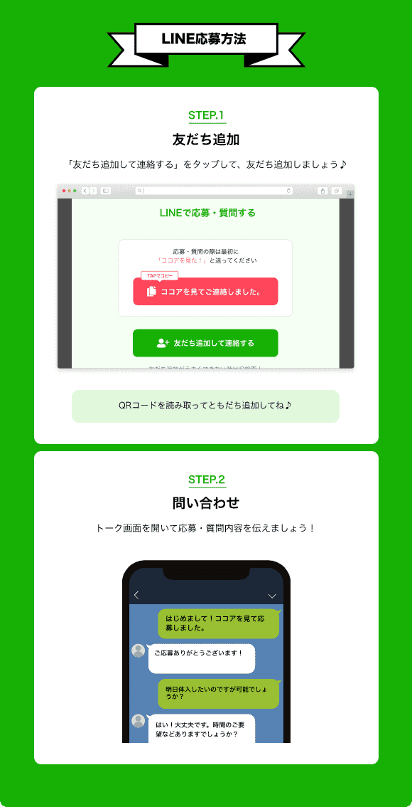 【LINE応募方法】STEP.1 ともだち追加 「友だち追加して連絡する」をタップ！採用担当者を追加しよう！QRコードを読み取ってともだち追加してね♪ STEP.2 トーク画面を開いて「「ココア求人」を見て応募しました」と伝えましょう！【こうすると応募がスムーズ！】1.「定型文をコピーする」をタップして文章をコピー 2.トーク画面にコピーした文章を貼り付け、応募文を考えなくていいから簡単♪