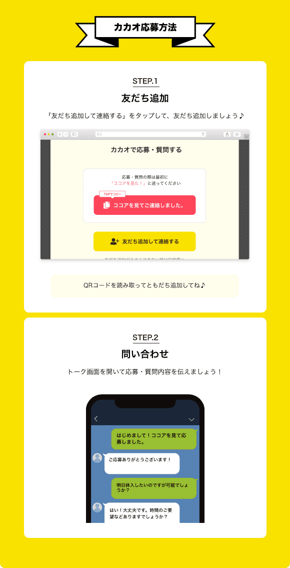 【カカオ応募方法】STEP.1 ともだち追加 「友だち追加して連絡する」をタップ！採用担当者を追加しよう！QRコードを読み取ってともだち追加してね♪ STEP.2 トーク画面を開いて「「ココア求人」を見て応募しました」と伝えましょう！【こうすると応募がスムーズ！】1.「定型文をコピーする」をタップして文章をコピー 2.トーク画面にコピーした文章を貼り付け、応募文を考えなくていいから簡単♪