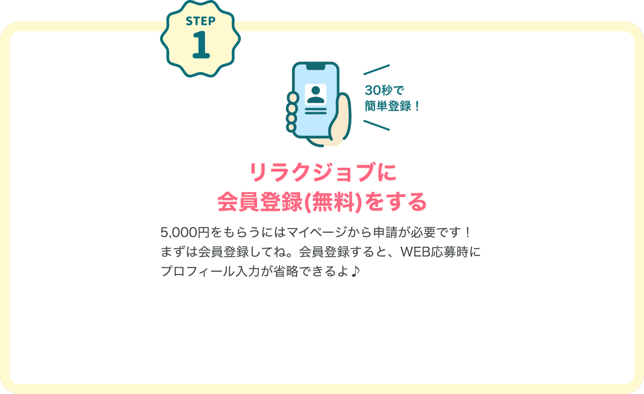 STEP1 30秒で簡単登録！リラクジョブに会員登録（無料）する キャンペーン特典をもらうにはマイページから申請が必要です！まずは会員登録してね。会員登録すると、WEB応募時にプロフィール入力が省略できるよ♪