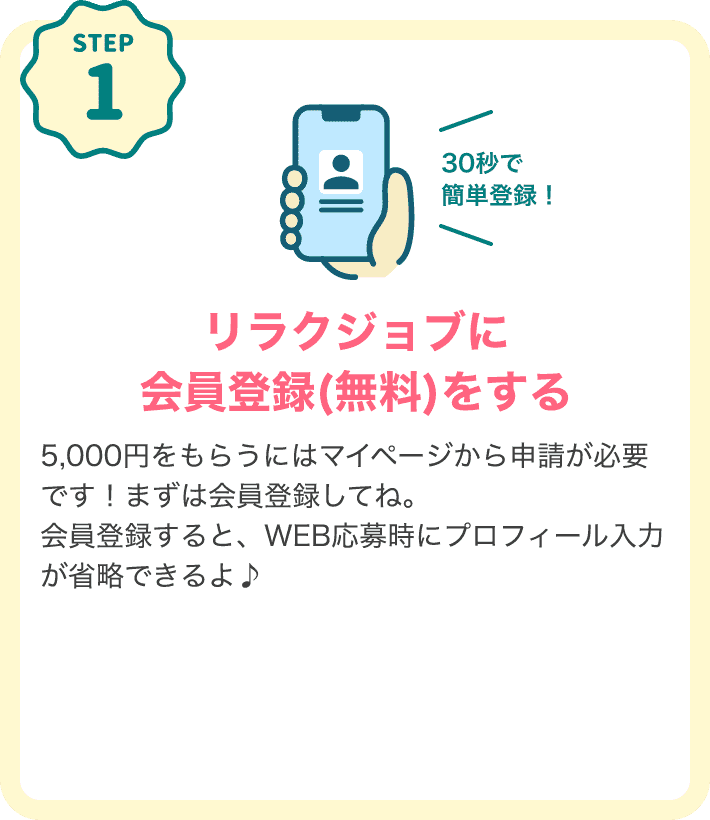 STEP1 30秒で簡単登録！リラクジョブに会員登録（無料）する キャンペーン特典をもらうにはマイページから申請が必要です！まずは会員登録してね。会員登録すると、WEB応募時にプロフィール入力が省略できるよ♪