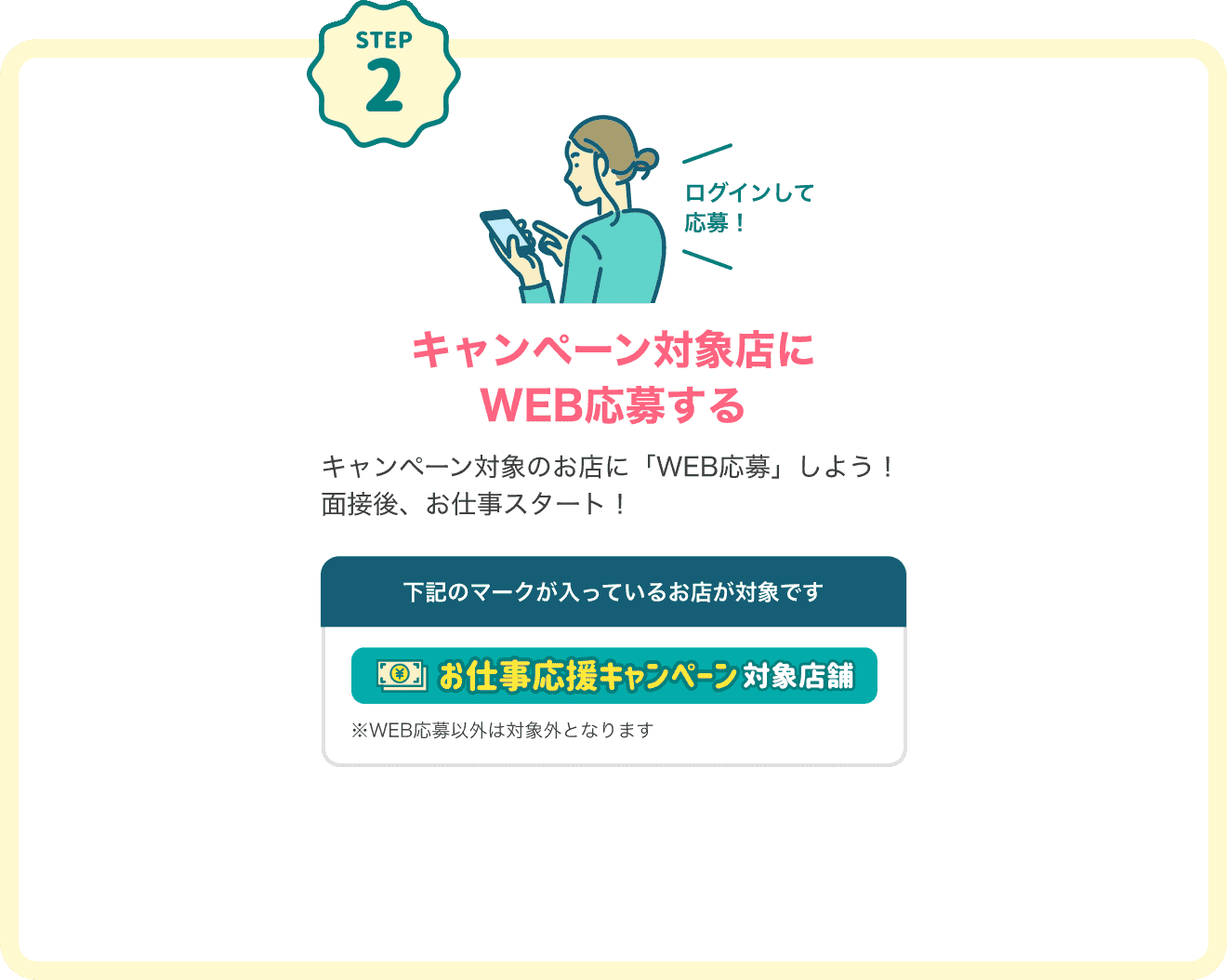 STEP2 キャンペーン対象店にログインしてWEB応募するキャンペーン対象のお店に「WEB応募」しよう！面接後、お仕事スタート！下記のマークが入っているお店が対象です。対象店マーク：「お仕事応援キャンペーン対象店舗」※WEB応募以外は対象外となります