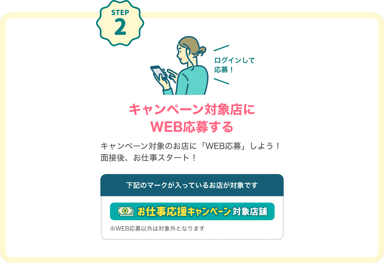 STEP2 キャンペーン対象店にログインしてWEB応募する キャンペーン対象のお店に「WEB応募」しよう！面接後、お仕事スタート！下記のマークが入っているお店が対象です。対象店マーク：「お仕事応援キャンペーン対象店舗」※WEB応募以外は対象外となります