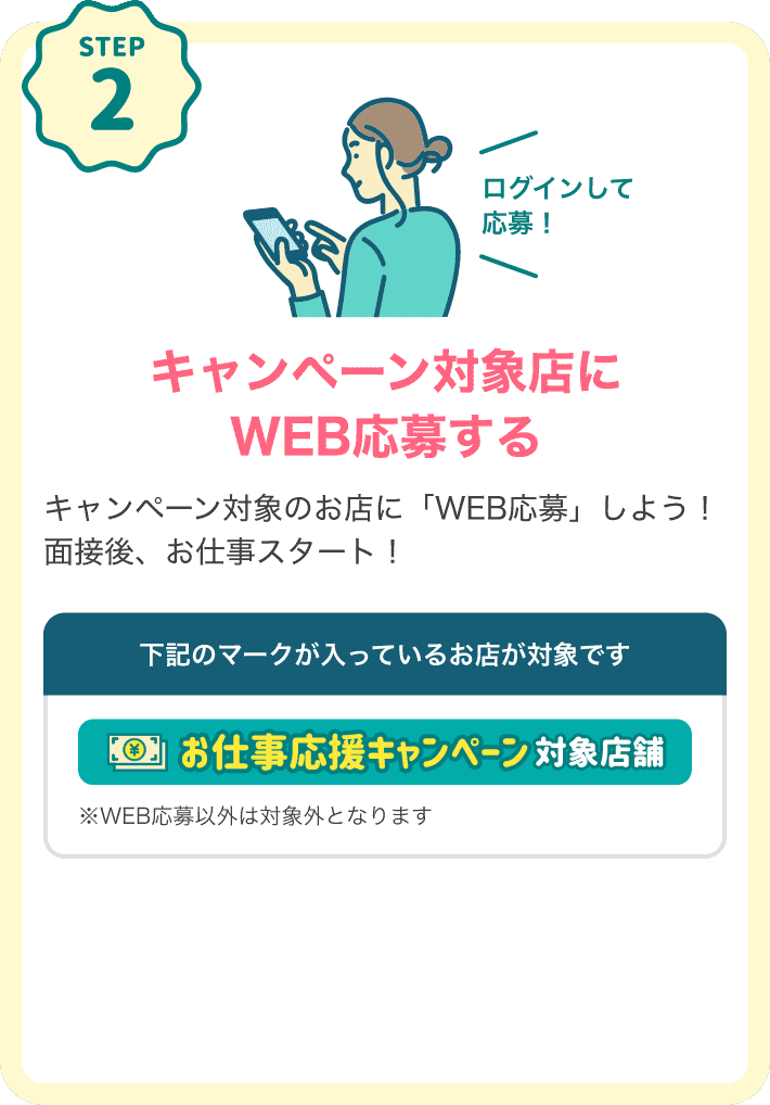 STEP2 キャンペーン対象店にログインしてWEB応募するキャンペーン対象のお店に「WEB応募」しよう！面接後、お仕事スタート！下記のマークが入っているお店が対象です。対象店マーク：「お仕事応援キャンペーン対象店舗」※WEB応募以外は対象外となります