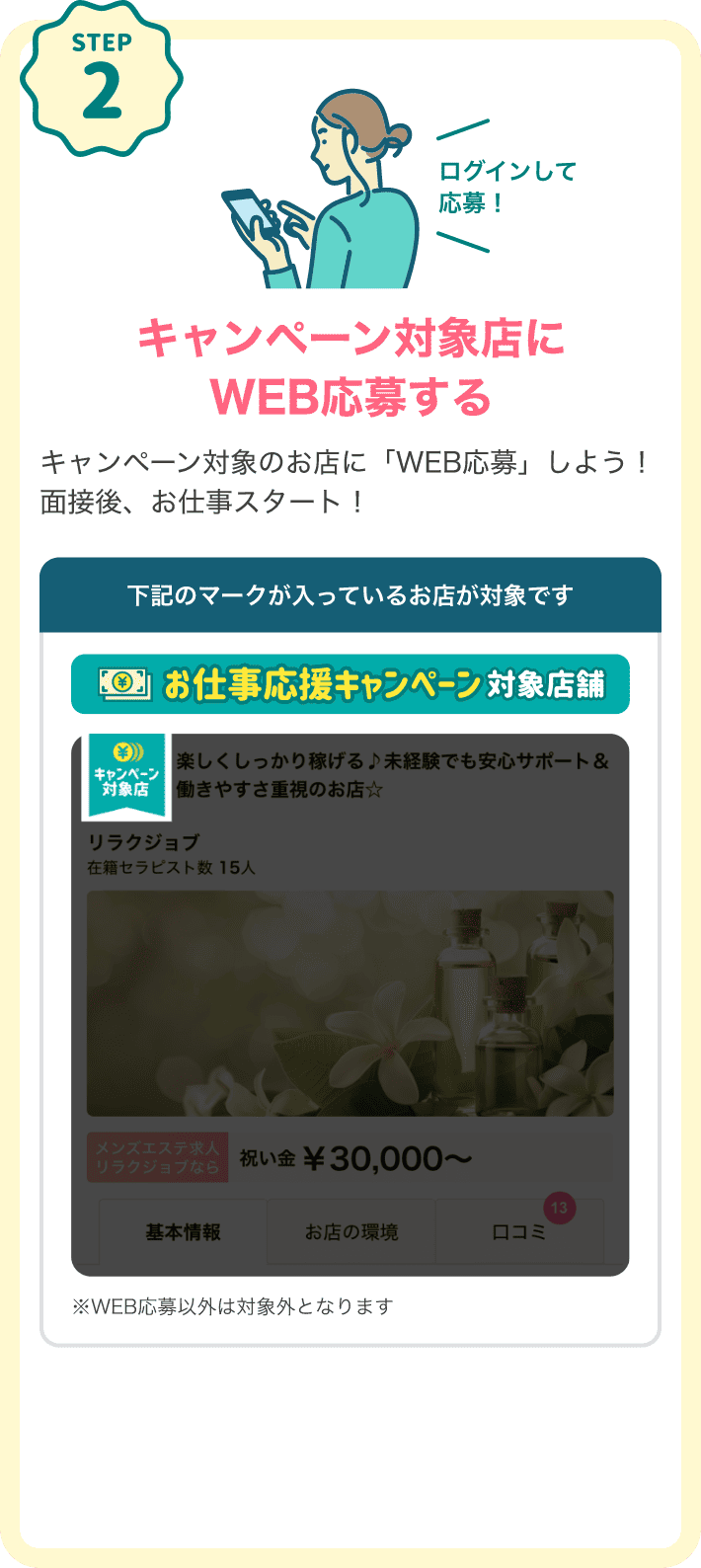 STEP2 キャンペーン対象店にログインしてWEB応募するキャンペーン対象のお店に「WEB応募」しよう！面接後、お仕事スタート！下記のマークが入っているお店が対象です。対象店マーク：「お仕事応援キャンペーン対象店舗」※WEB応募以外は対象外となります