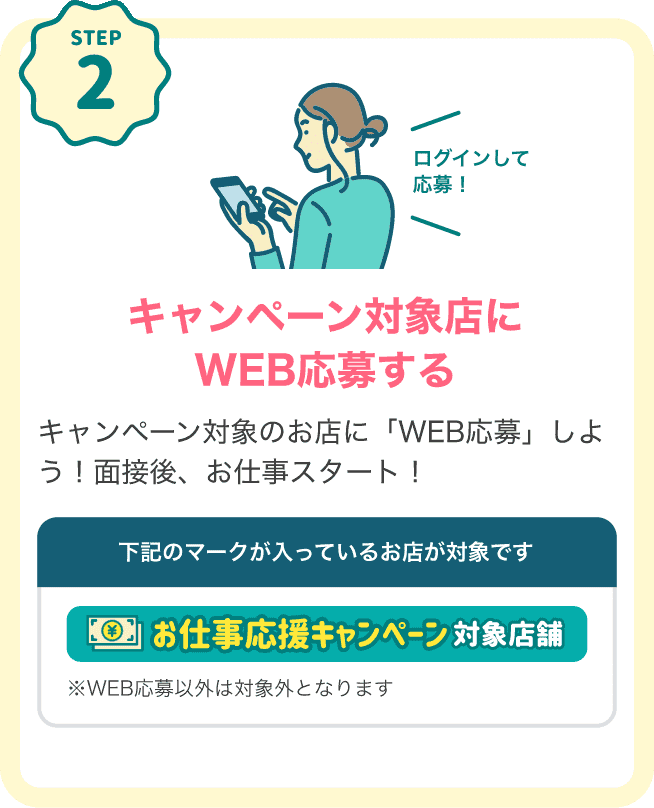 STEP2 キャンペーン対象店にログインしてWEB応募する キャンペーン対象のお店に「WEB応募」しよう！面接後、お仕事スタート！下記のマークが入っているお店が対象です。対象店マーク：「お仕事応援キャンペーン対象店舗」※WEB応募以外は対象外となります