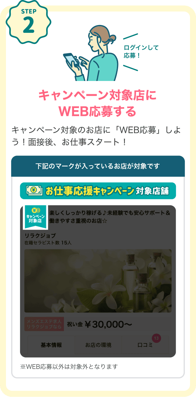 STEP2 キャンペーン対象店にログインしてWEB応募する キャンペーン対象のお店に「WEB応募」しよう！面接後、お仕事スタート！下記のマークが入っているお店が対象です。対象店マーク：「お仕事応援キャンペーン対象店舗」※WEB応募以外は対象外となります