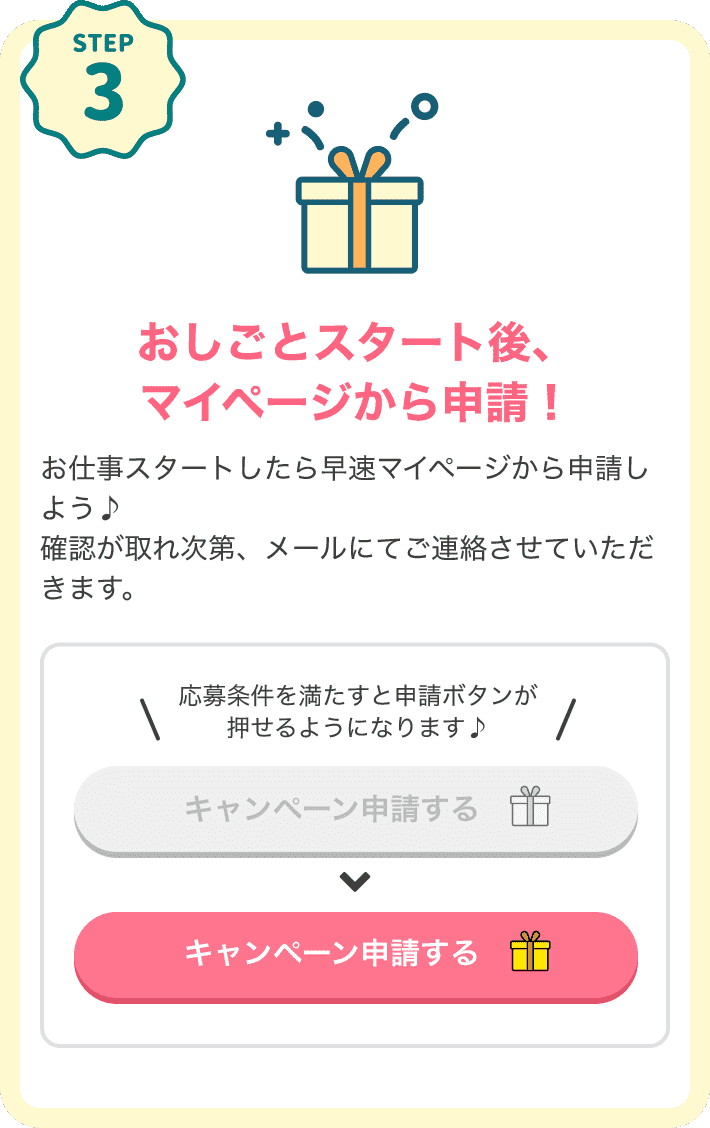 STEP3 おしごとスタート後、マイページから申請！おしごとスタートしたらマイページから申請しよう♪応募条件を満たすとマイページにある「キャンペーン申請する」という申請ボタンが押せるようになります♪申請完了したらリラクジョブ運営部からの連絡を待つだけ！確認が取れ次第メールにてご連絡します。